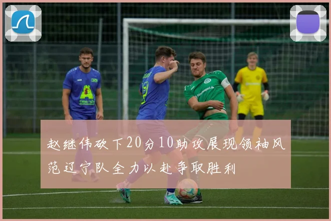 赵继伟砍下20分10助攻展现领袖风范辽宁队全力以赴争取胜利