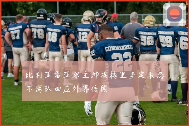 比利亚雷亚尔主帅埃梅里坚定表态不离队回应外界传闻