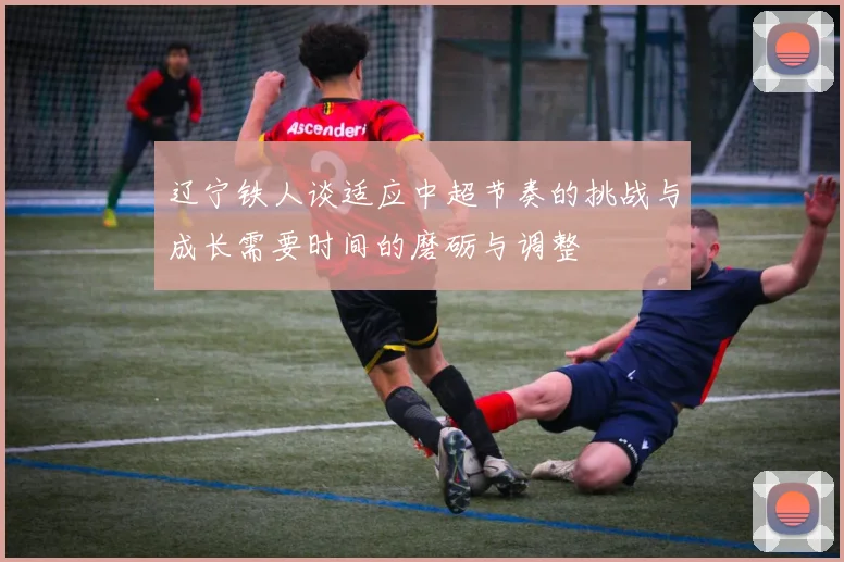辽宁铁人谈适应中超节奏的挑战与成长需要时间的磨砺与调整