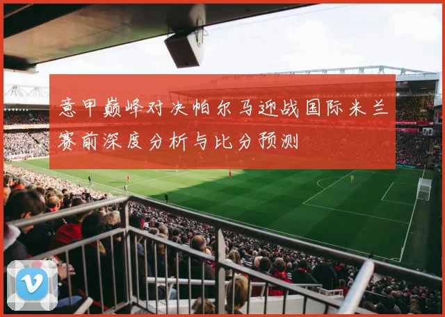 意甲巅峰对决帕尔马迎战国际米兰赛前深度分析与比分预测